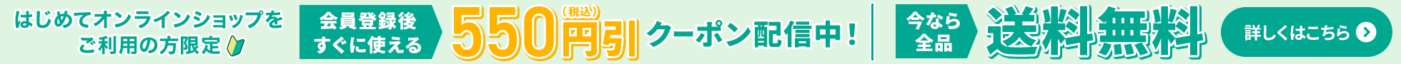 はじめてオンラインショップをご利用の方限定 会員登録後すぐに使える550円(税込)引クーポン配信中！ 今なら全品送料無料 詳しくはこちら