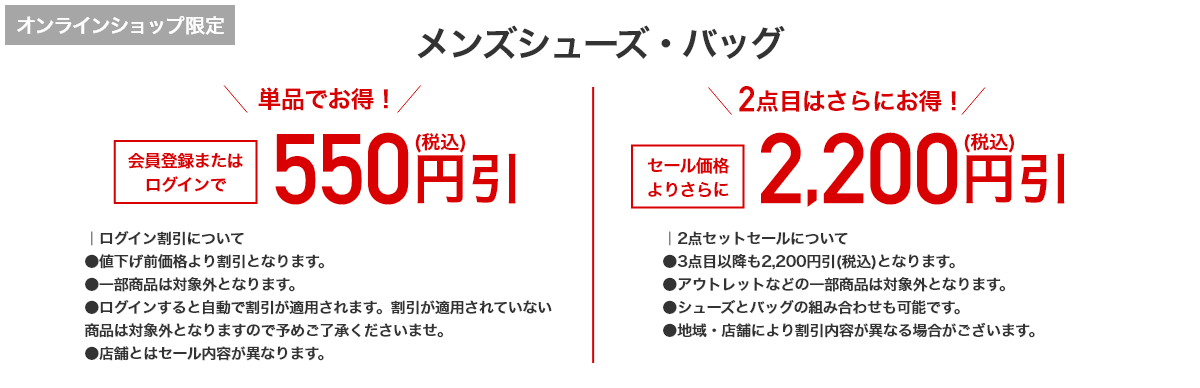 オンラインショップ限定 メンズシューズ・バッグ 単品でお得！ 会員登録またはログインで550円引(税込) 2点目はさらにお得！ セール価格よりさらに 2,200円引(税込)
