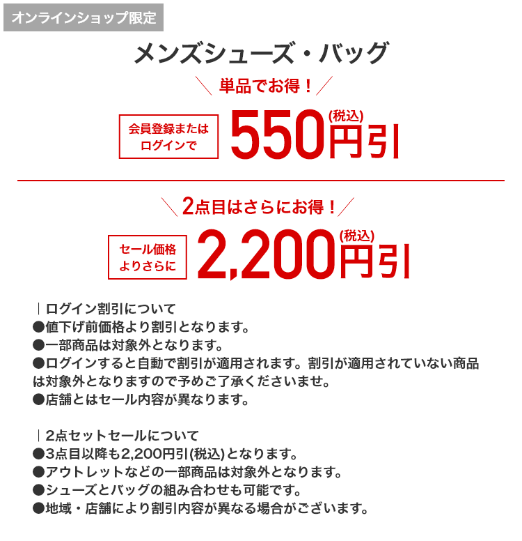 オンラインショップ限定 メンズシューズ・バッグ 単品でお得！ 会員登録またはログインで550円引(税込) 2点目はさらにお得！ セール価格よりさらに 2,200円引(税込)