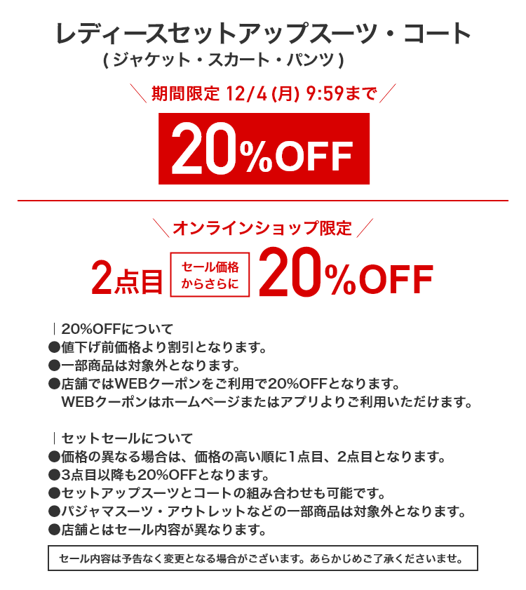 レディースセットアップスーツ・コート（ジャケット・スカート・パンツ） 期間限定12/4(月)9:59まで 20%OFF オンラインショップ限定 2点目セール価格からさらに 20%OFF