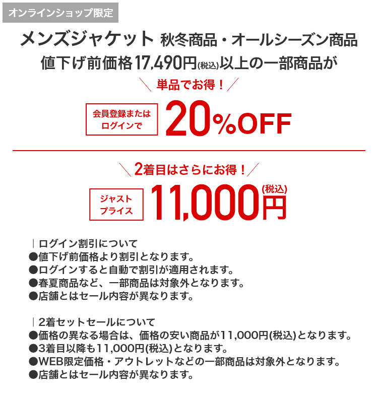 オンラインショップ限定 メンズジャケット 秋冬商品・オールシーズン商品 値下げ前価格17,490円(税込)以上の一部商品が 単品でお得！ 会員登録またはログインで20%OFF 2着目はさらにお得！ ジャストプライス 11,000円(税込)