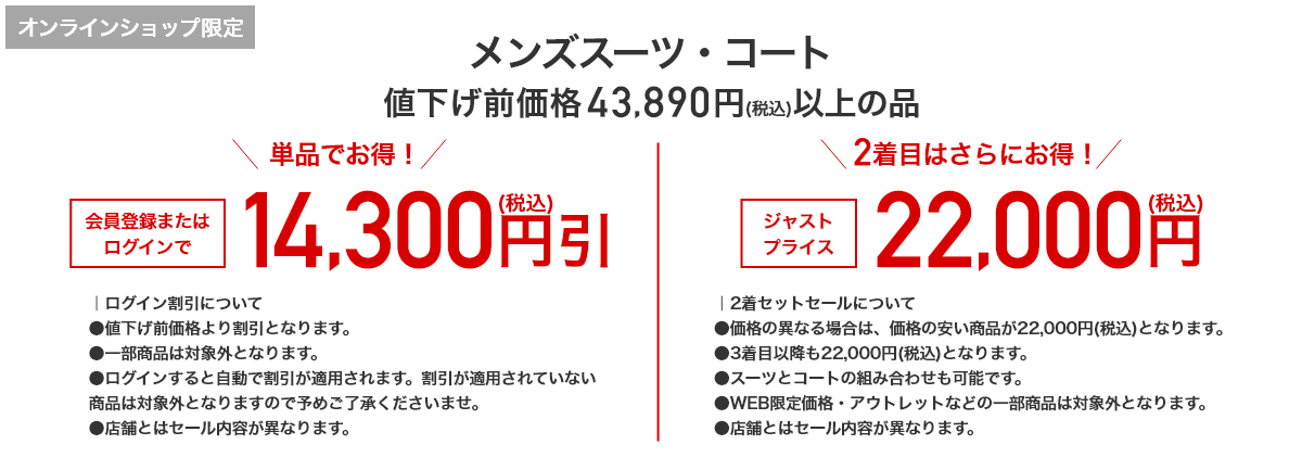 オンラインショップ限定 メンズスーツ・コート 値下げ前価格43,890円(税込)以上の品 単品でお得！ 会員登録またはログインで 14,300円引(税込) 2着目はさらにお得！ ジャストプライス 22,000円(税込)
