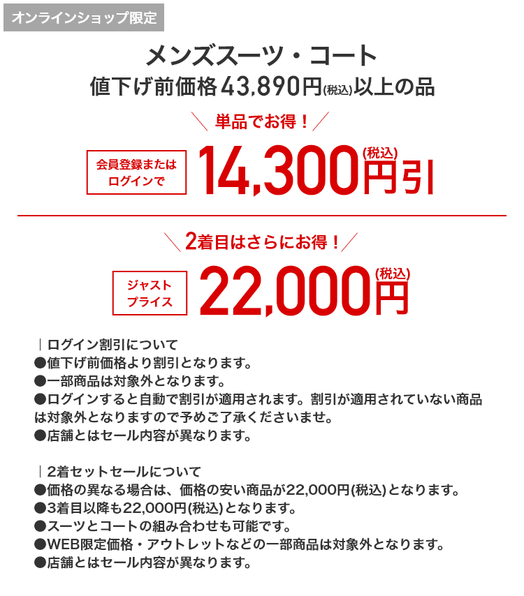 オンラインショップ限定 メンズスーツ・コート 値下げ前価格43,890円(税込)以上の品 単品でお得！ 会員登録またはログインで 14,300円引(税込) 2着目はさらにお得！ ジャストプライス 22,000円(税込)