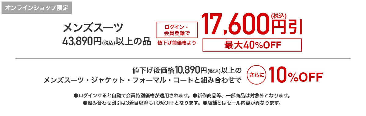 [オンラインショップ限定]メンズスーツ 43,890円(税込)以上の品 ログイン・会員登録で 値下げ前価格より17,600円(税込)引　最大40%OFF 値下げ後価格10,890円(税込)以上のメンズスーツ・ジャケット・フォーマル・コートと組み合わせでさらに10%OFF