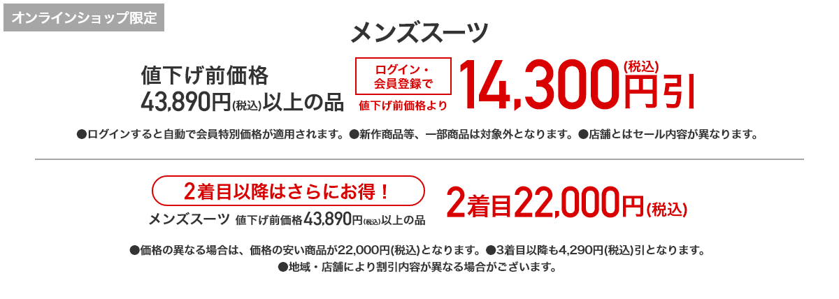 [オンラインショップ限定] メンズスーツ 値下げ前価格43,890円(税込)以上の品 ログイン・会員登録で値下げ前価格より14,300円(税込)引 2着目以降はさらにお得！ メンズスーツ 値下げ後価格43,890円(税込)以上の品 2着目22,000円(税込)