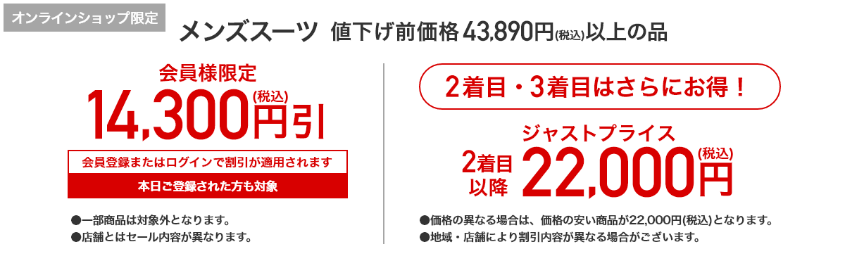 [オンラインショップ限定] メンズスーツ 値下げ前価格43,890円(税込)以上の品 会員様限定 14,300円(税込)引 会員登録またはログインで割引が適用されます 本日ご登録された方も対象 2着目・3着目はさらにお得！ 2着目以降 ジャストプライス 22,000円(税込)