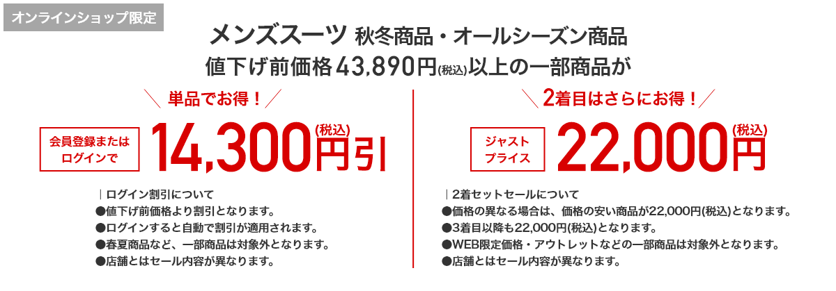 オンラインショップ限定 メンズスーツ 秋冬商品・オールシーズン商品 値下げ前価格43,890円(税込)以上の一部商品が 単品でお得！ 会員登録またはログインで14,300円引(税込) 2着目はさらにお得！ ジャストプライス 22,000円(税込)