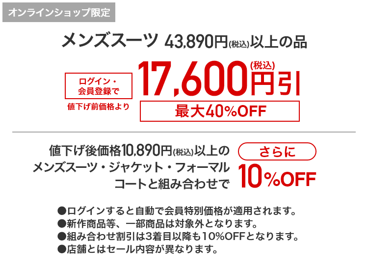 [オンラインショップ限定]メンズスーツ 43,890円(税込)以上の品 ログイン・会員登録で 値下げ前価格より17,600円(税込)引　最大40%OFF 値下げ後価格10,890円(税込)以上のメンズスーツ・ジャケット・フォーマル・コートと組み合わせでさらに10%OFF