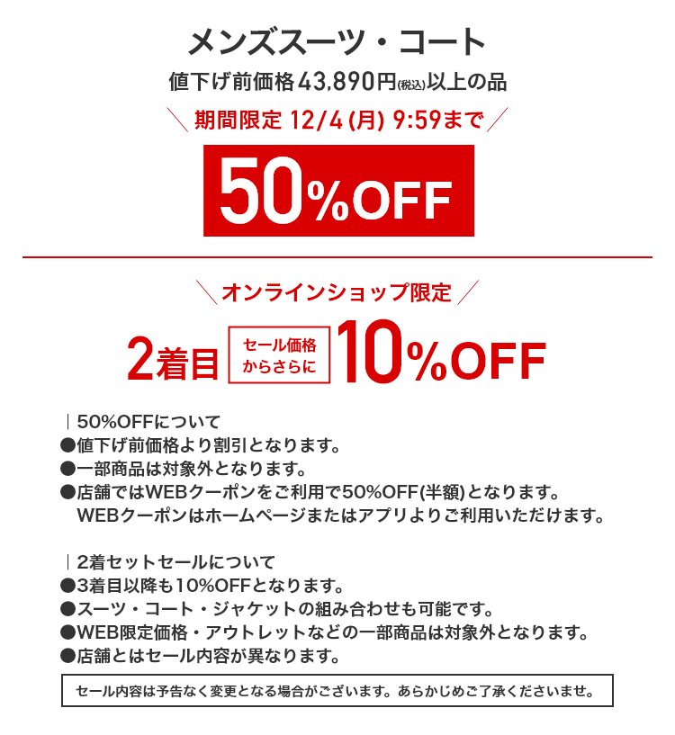 メンズスーツ・コート 値下げ前価格43,890円(税込)以上の品 期間限定12/4(月)9:59まで 50%OFF オンラインショップ限定 2着目セール価格からさらに 10%OFF