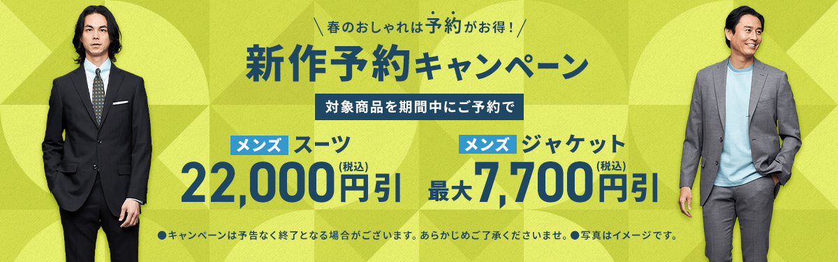 春のおしゃれは予約がお得！ 新作予約キャンペーン 対象商品を期間中にご予約で メンズスーツ 22,000円(税込)引 メンズジャケット 最大7,700円(税込)引 campaignは予告なく終了となる場合がございます。あらかじめご了承くださいませ。写真はイメージです。