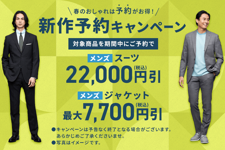 春のおしゃれは予約がお得！ 新作予約キャンペーン 対象商品を期間中にご予約で メンズスーツ 22,000円(税込)引 メンズジャケット 最大7,700円(税込)引 campaignは予告なく終了となる場合がございます。あらかじめご了承くださいませ。写真はイメージです。