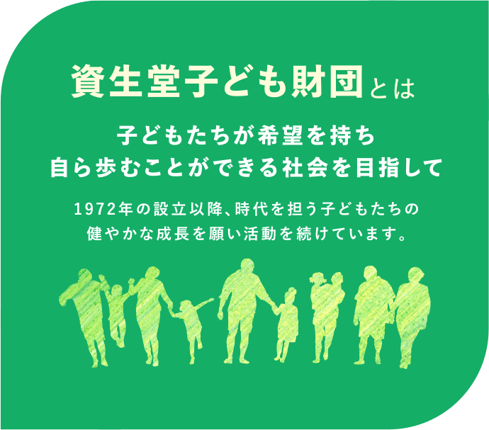 資生堂子ども財団とは｜子どもたちが希望を持ち自ら歩むことができる社会を目指して。1972年の設立以降、時代を担う子どもたちの健やかな成長を願い活動を続けています。