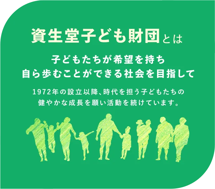 資生堂子ども財団とは｜子どもたちが希望を持ち自ら歩むことができる社会を目指して。1972年の設立以降、時代を担う子どもたちの健やかな成長を願い活動を続けています。