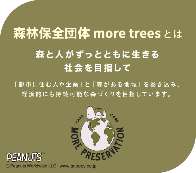森林保全団体more treesとは|森と人がずっとともに生きる社会を目指して 「都市に住む人や企業」と「森がある地域」を巻き込み、経済的にも持続可能な森づくりを目指しています。|TAKE CARE MORE PRESERVATION PEANUTS Ⓒ Peanuts Worldwide LLC www.snoopy.co.jp