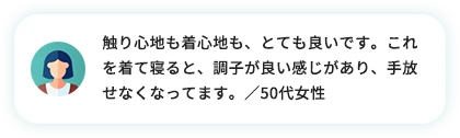 触り心地も着心地も、とても良いです。これを着て寝ると、調子が良い感じがあり、手放せなくなっています。／50代女性