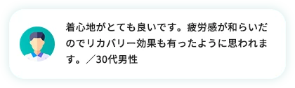 着心地がとても良いです。疲労感が和らいだのでリカバリー効果も有ったように思われます。／30代女性