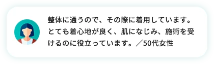 整体に通うので、その際に使用しています。とても着心地が良く、肌になじみ、施術を受けるのに役立っています。／50代女性