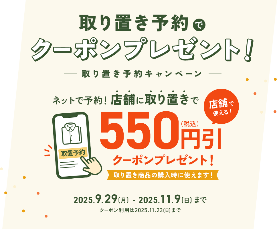 取り置き予約でクーポンプレゼント！ -取り置き予約キャンペーン- ネットで予約！店舗に取り置きで550円引(税込)クーポンプレゼント！取り置き商品の購入時に使えます！2025.9.29(月)～11.9(日)まで ※クーポン利用期限は2025.11.23(日)まで