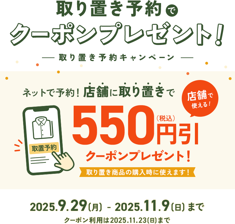 取り置き予約でクーポンプレゼント！ -取り置き予約キャンペーン- ネットで予約！店舗に取り置きで550円引(税込)クーポンプレゼント！取り置き商品の購入時に使えます！2025.9.29(月)～11.9(日)まで ※クーポン利用期限は2025.11.23(日)まで