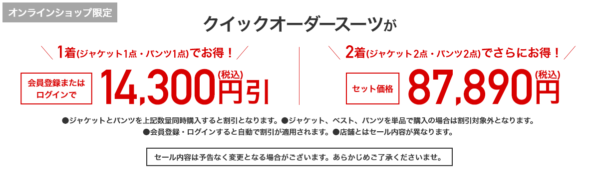 オンラインショップ限定 クイックオーダースーツが1着(ジャケット1点・パンツ1点)でお得！会員登録またはログインで14,300円引(税込) 2着(ジャケット2点・パンツ2点)でさらにお得！セット価格87,890円(税込)