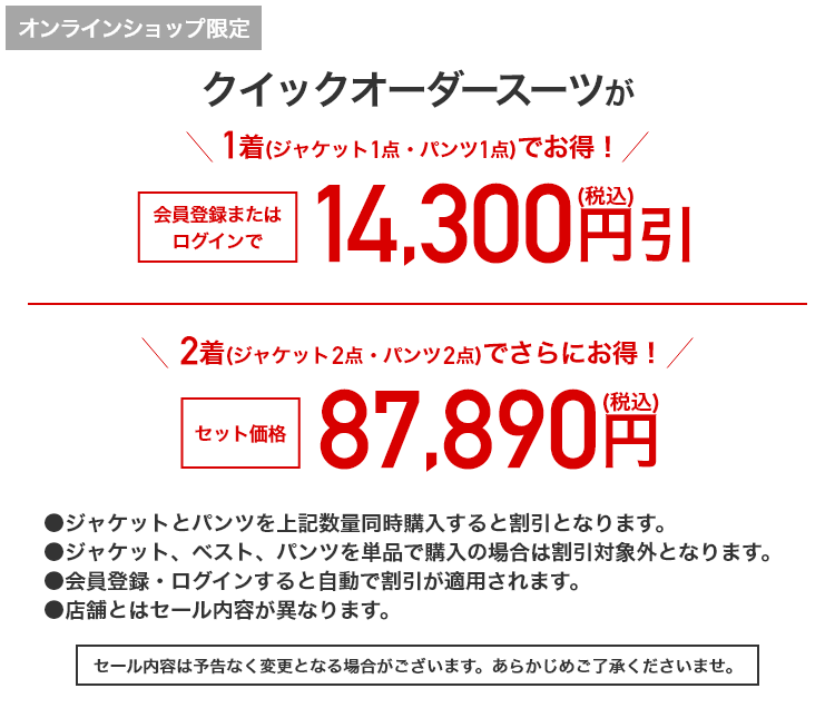 オンラインショップ限定 クイックオーダースーツが1着(ジャケット1点・パンツ1点)でお得！会員登録またはログインで14,300円引(税込) 2着(ジャケット2点・パンツ2点)でさらにお得！セット価格87,890円(税込)