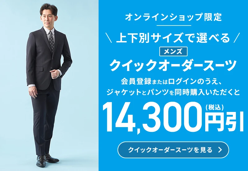 オンラインショップ限定 上下別サイズで選べる メンズクイックオーダースーツ 会員登録またはログインのうえ、ジャケットとパンツを同時にご購入いただくと14,300円引(税込) クイックオーダースーツを見る