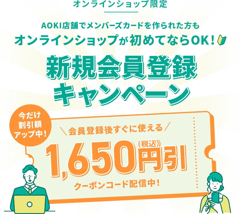 オンラインショップ限定 AOKI店舗でメンバーズカードを作られた方もオンラインショップが初めてならOK！ 新規会員登録キャンペーン 今だけ割引額アップ中！ 会員登録後すぐに使える 1,650円引(税込)クーポンコード配信中！