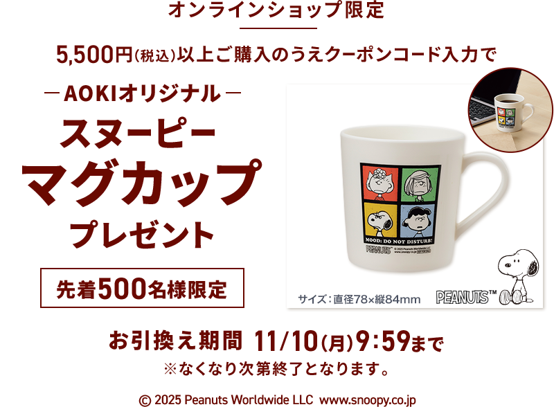 オンラインショップ限定 5,500円(税込)以上ご購入のうえクーポンコード入力で AOKIオリジナルスヌーピーマグカッププレゼント 先着500名様限定 お引換え期間 11/10(月)9:59まで ※なくなり次第終了となります。