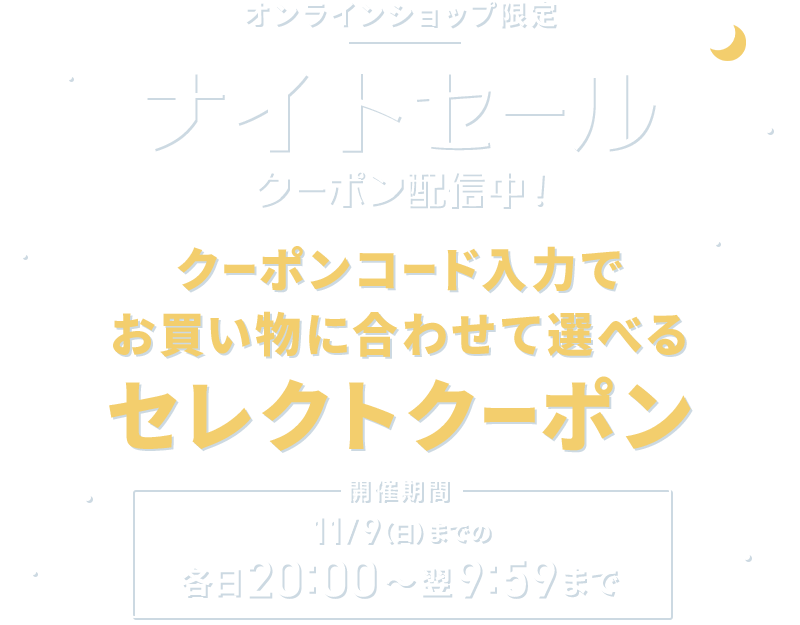 オンラインショップ限定 ナイトセール クーポン配信中！ クーポンコード入力でお買い物に合わせて選べるセレクトクーポン 開催期間 11/9(日)までの各日20:00～翌9：59まで
