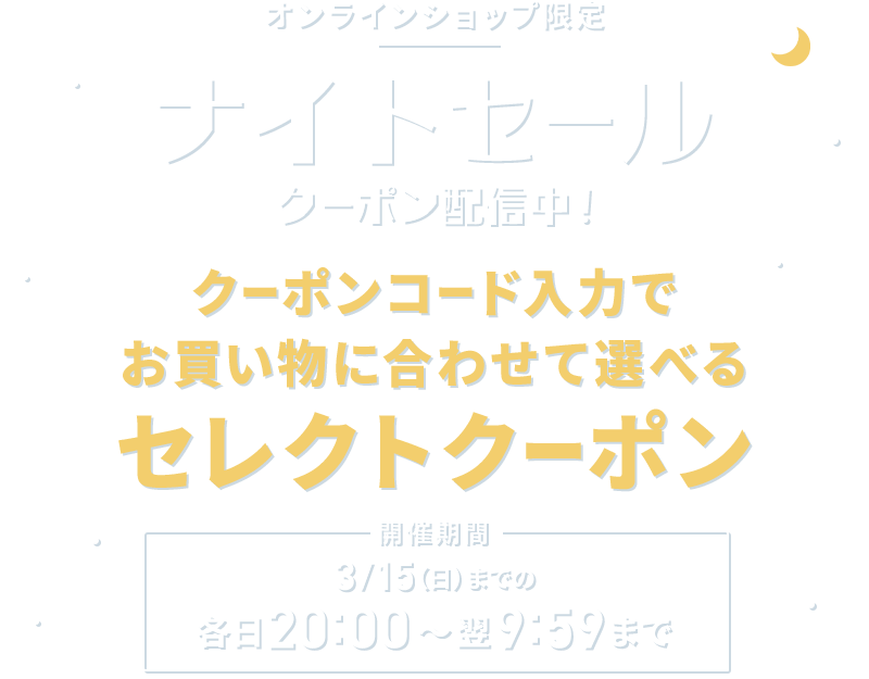 オンラインショップ限定 ナイトセール クーポン配信中！ クーポンコード入力でお買い物に合わせて選べるセレクトクーポン 開催期間 3/15(日)までの各日20:00～翌9：59まで