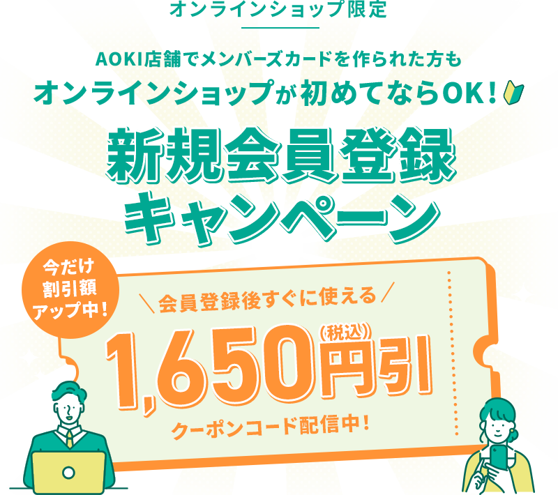 オンラインショップ限定 AOKI店舗でメンバーズカードを作られた方もオンラインショップが初めてならOK！ 新規会員登録キャンペーン 今だけ割引額アップ中！ 会員登録後すぐに使える 1,650円引(税込)クーポンコード配信中！