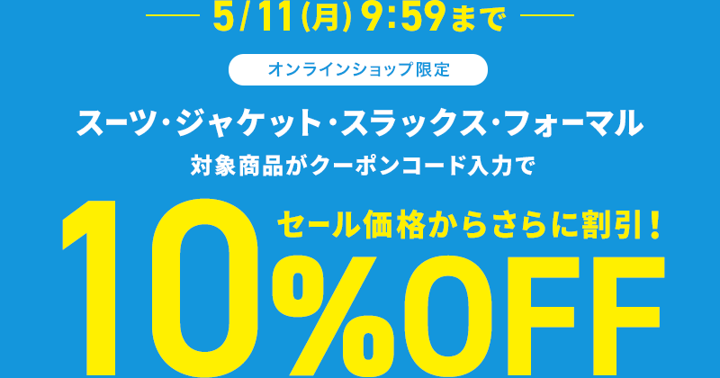 5/11(月) 9:59まで オンラインショップ限定 スーツ・ジャケット・スラックス・フォーマル 対象商品がクーポンコード入力で10%OFF セール価格からさらに割引！