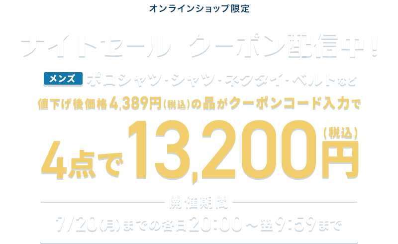 オンラインショップ限定 ナイトセール クーポン配信中! メンズポロシャツ・シャツ・ネクタイ・ベルトなど 値下げ後価格4,389円(税込)の品がクーポンコード入力で4点で13,200円(税込) 開催期間 7/20(月)までの各日20:00~翌9:59まで