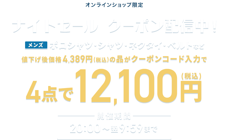 オンラインショップ限定 ナイトセール クーポン配信中！ メンズポロシャツ・シャツ・ネクタイ・ベルトなど 値下げ後価格4,389円(税込)の品がクーポンコード入力で4点で12,100円(税込) 開催期間 20:00~翌9:59まで