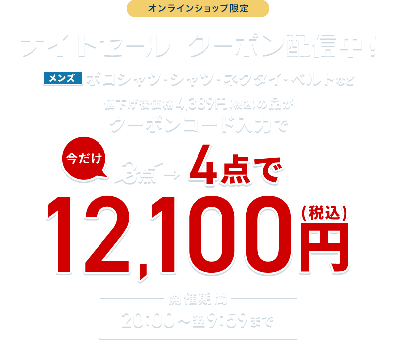 オンラインショップ限定 ナイトセール クーポン配信中！ メンズポロシャツ・シャツ・ネクタイ・ベルトなど 値下げ後価格4,389円(税込)の品がクーポンコード入力で 今だけ3点→4点で12,100円(税込) 開催期間 20:00~翌9:59まで