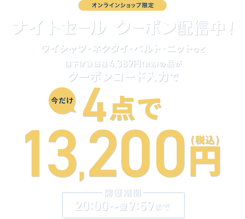 オンラインショップ限定 ナイトセール クーポン配信中! ワイシャツ・ネクタイ・ベルト・ニットなど 値下げ後価格4,389円(税込)の品がクーポンコード入力で今だけ4点で13,200円(税込) 開催期間 各日20:00~翌9:59まで