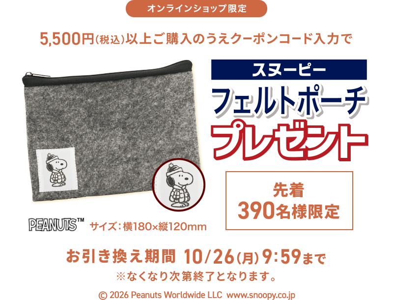 オンラインショップ限定 5,500円(税込)以上ご購入のうえクーポンコード入力でスヌーピーフェルトポーチプレゼント 先着390名様限定 お引き換え期間 10/26(月) 9:59まで ※なくなり次第終了となります。