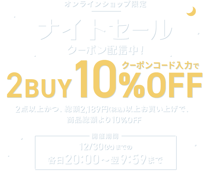 オンラインショップ限定 ナイトセール クーポン配信中！ クーポンコード入力で2BUY10%OFF 2点以上かつ、総額2,189円以上お買い上げで、商品総額より10％OFF 開催期間 12/30(火)までの各日20:00～翌9:59