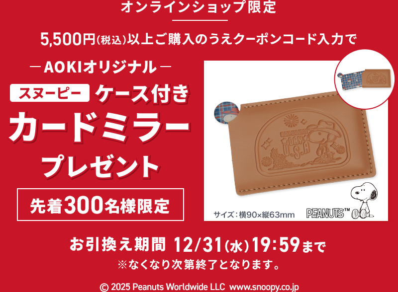 オンラインショップ限定 5,500円(税込)以上ご購入のうえクーポンコード入力で AOKIオリジナルスヌーピーケース付きカードミラープレゼント 先着300名様限定 お引換え期間 12/31(水)19:59まで ※なくなり次第終了となります。