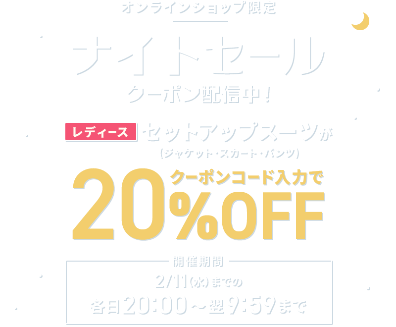 オンラインショップ限定 ナイトセール クーポン配信中！ レディースセットアップスーツ(ジャケット・スカート・パンツ)がクーポンコード入力で20%OFF 開催期間 2/11(水)までの各日20:00～翌9:59
