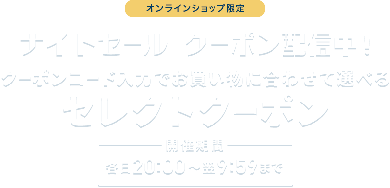 オンラインショップ限定 ナイトセール クーポン配信中！ クーポンコード入力でお買い物に合わせて選べるセレクトクーポン 最大15%OFF 開催期間 各日20:00~翌9:59まで