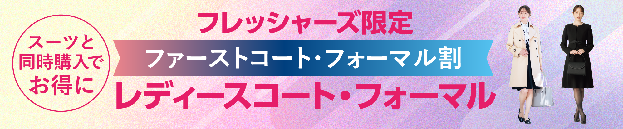 フレッシャーズ限定 コート＆レディスフォーマルがスーツと同時購入でお得に！ ※詳しくは店頭の販売員までお申しつけください