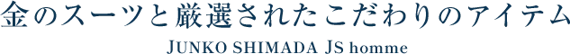 金のスーツと厳選されたこだわりのアイテム JUNKO SHIMADA JS homme