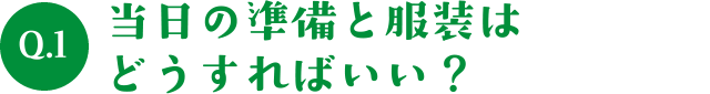 Q.1当日の準備と服装はどうすればいい？