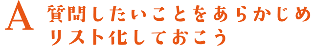 A.質問したいことをあらかじめリスト化しておこう
