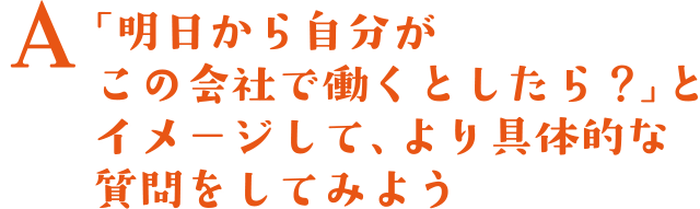 A.「明日から自分がこの会社で働くとしたら？」とイメージして、より具体的な質問をしてみよう