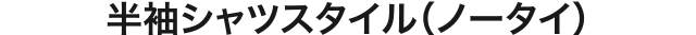 半袖シャツスタイル（ノータイ）