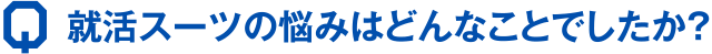 Q 就活スーツの悩みはどんなことでしたか？