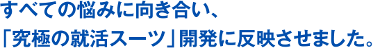 すべての悩みに向き合い、「究極の就活スーツ」開発に反映させました。