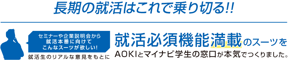 AOKIとマイナビ学生の窓口と就活生が、本気でつくった就活スーツ「究極の就活スーツ」。開発から販売まで、すべてにこだわって生み出された「究極」が就活シーンをサポートします。